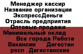 Менеджер-кассир › Название организации ­ ЭкспрессДеньги › Отрасль предприятия ­ Оптовые продажи › Минимальный оклад ­ 18 000 - Все города Работа » Вакансии   . Дагестан респ.,Дагестанские Огни г.